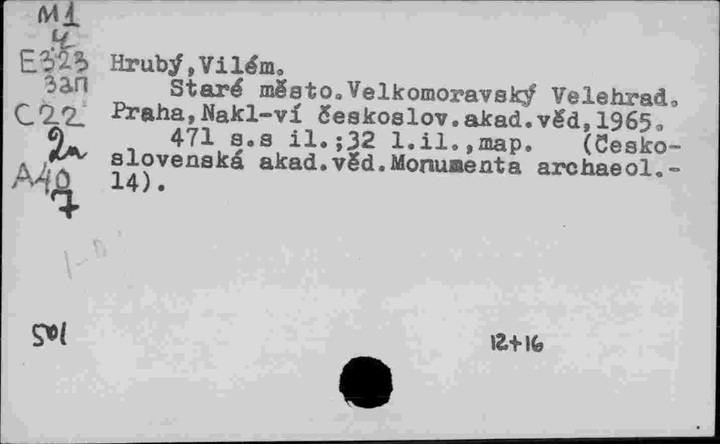 ﻿Ml
зап
Hruby, Vilém.
~ . St“‘f,mSsto.Velkomoravsky Velehrad.
-№ana,Nakl-vi čeakoslov.akad.vëd, 1965, n 471 s.a il» >32 1.il.,map. (Cesko-
sloveaska akad.vëd.Monumenta archaeol.-

